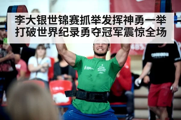 李大银世锦赛抓举发挥神勇一举打破世界纪录勇夺冠军震惊全场